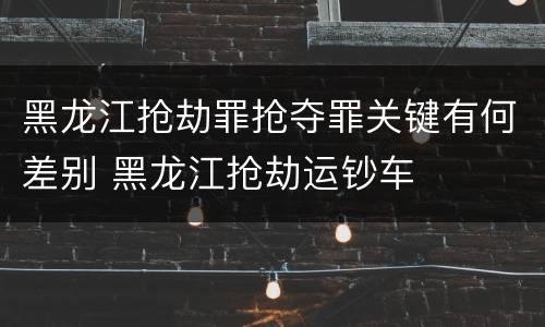 黑龙江抢劫罪抢夺罪关键有何差别 黑龙江抢劫运钞车