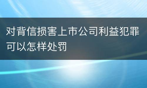 对背信损害上市公司利益犯罪可以怎样处罚