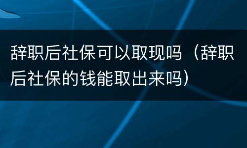 辞职后社保可以取现吗（辞职后社保的钱能取出来吗）