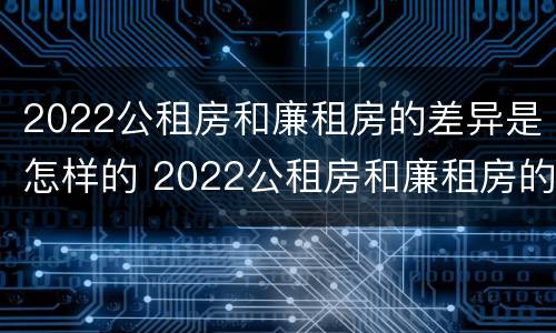 2022公租房和廉租房的差异是怎样的 2022公租房和廉租房的差异是怎样的呢
