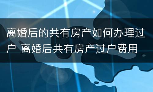 离婚后的共有房产如何办理过户 离婚后共有房产过户费用