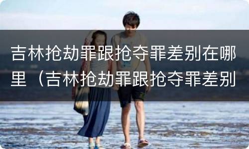 吉林抢劫罪跟抢夺罪差别在哪里（吉林抢劫罪跟抢夺罪差别在哪里呢）