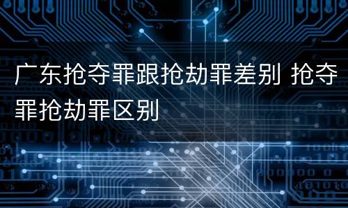 广东抢夺罪跟抢劫罪差别 抢夺罪抢劫罪区别