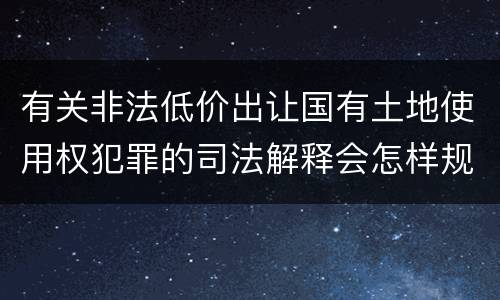 有关非法低价出让国有土地使用权犯罪的司法解释会怎样规定