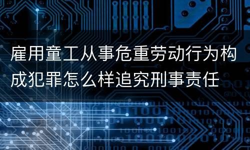 雇用童工从事危重劳动行为构成犯罪怎么样追究刑事责任