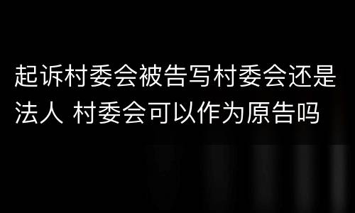 起诉村委会被告写村委会还是法人 村委会可以作为原告吗