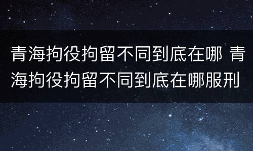 青海拘役拘留不同到底在哪 青海拘役拘留不同到底在哪服刑