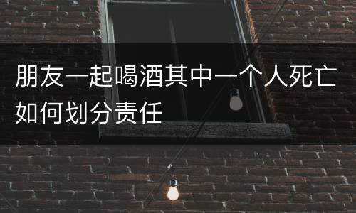 朋友一起喝酒其中一个人死亡如何划分责任