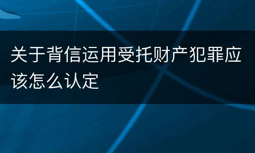 关于背信运用受托财产犯罪应该怎么认定