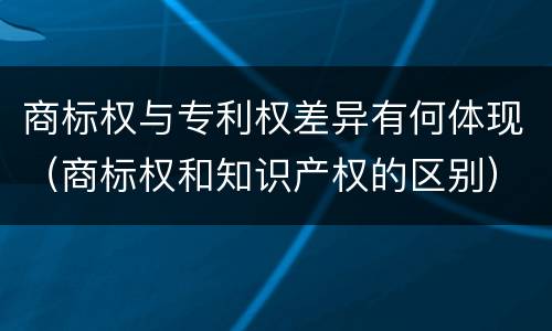 商标权与专利权差异有何体现（商标权和知识产权的区别）
