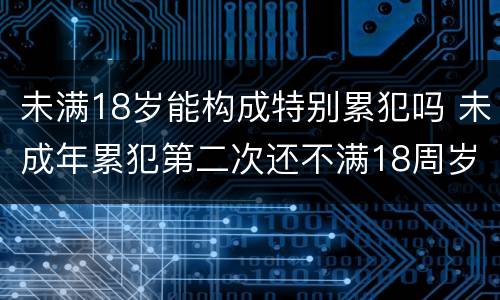 未满18岁能构成特别累犯吗 未成年累犯第二次还不满18周岁算不算累犯