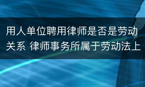 用人单位聘用律师是否是劳动关系 律师事务所属于劳动法上的用人单位吗