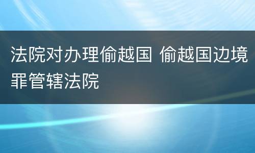法院对办理偷越国 偷越国边境罪管辖法院