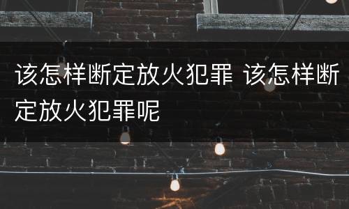 该怎样断定放火犯罪 该怎样断定放火犯罪呢