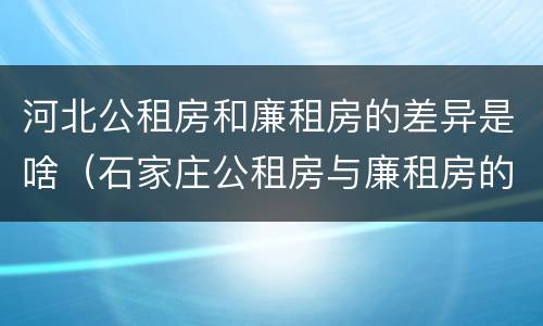 河北公租房和廉租房的差异是啥（石家庄公租房与廉租房的区别）