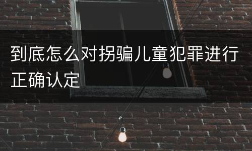 到底怎么对拐骗儿童犯罪进行正确认定