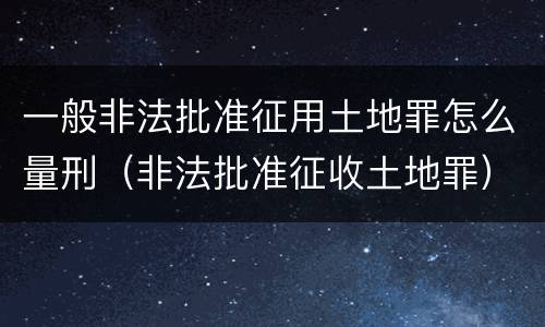 一般非法批准征用土地罪怎么量刑（非法批准征收土地罪）