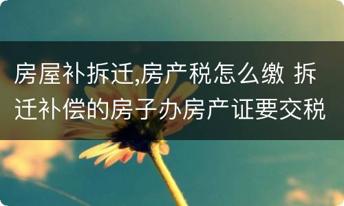 房屋补拆迁,房产税怎么缴 拆迁补偿的房子办房产证要交税吗