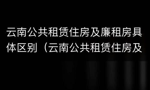 云南公共租赁住房及廉租房具体区别（云南公共租赁住房及廉租房具体区别在哪）