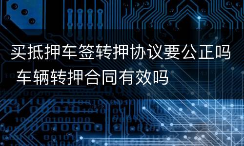 买抵押车签转押协议要公正吗 车辆转押合同有效吗