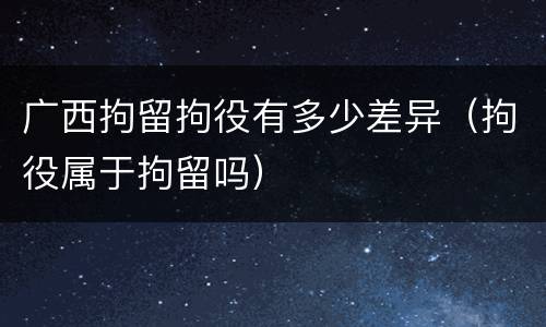 广西拘留拘役有多少差异（拘役属于拘留吗）