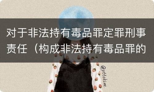 对于非法持有毒品罪定罪刑事责任（构成非法持有毒品罪的是）