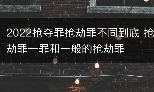 2022抢夺罪抢劫罪不同到底 抢劫罪一罪和一般的抢劫罪