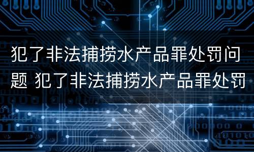 犯了非法捕捞水产品罪处罚问题 犯了非法捕捞水产品罪处罚问题有哪些