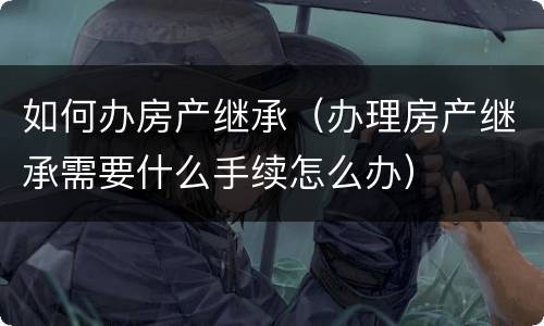 如何办房产继承（办理房产继承需要什么手续怎么办）
