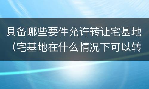 具备哪些要件允许转让宅基地（宅基地在什么情况下可以转让）