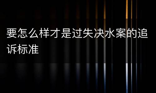 要怎么样才是过失决水案的追诉标准