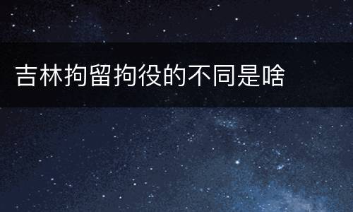 吉林拘留拘役的不同是啥