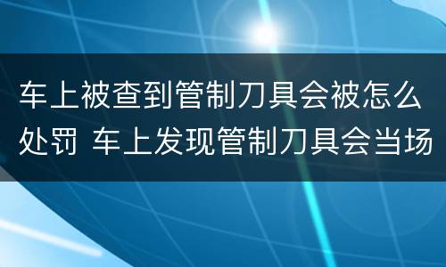 车上被查到管制刀具会被怎么处罚 车上发现管制刀具会当场拘留吗