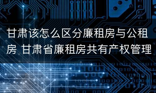 甘肃该怎么区分廉租房与公租房 甘肃省廉租房共有产权管理办法