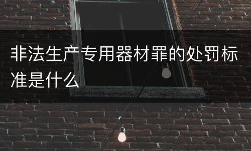 非法生产专用器材罪的处罚标准是什么