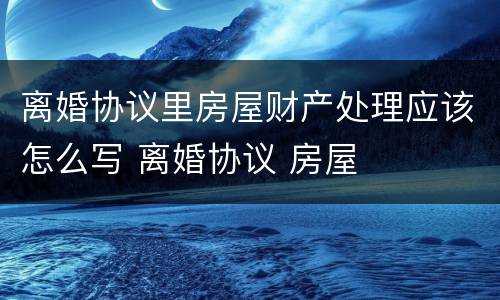 离婚协议里房屋财产处理应该怎么写 离婚协议 房屋