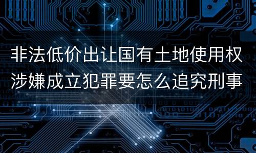 非法低价出让国有土地使用权涉嫌成立犯罪要怎么追究刑事责任