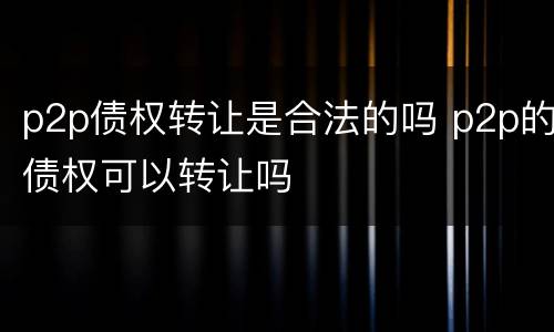 p2p债权转让是合法的吗 p2p的债权可以转让吗