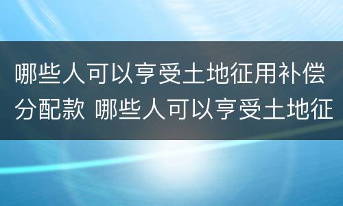 哪些人可以亨受土地征用补偿分配款 哪些人可以亨受土地征用补偿分配款呢