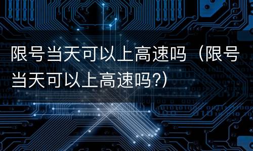 限号当天可以上高速吗（限号当天可以上高速吗?）