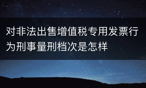 对非法出售增值税专用发票行为刑事量刑档次是怎样