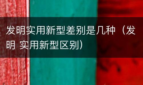 发明实用新型差别是几种（发明 实用新型区别）