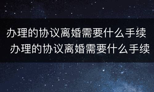 办理的协议离婚需要什么手续 办理的协议离婚需要什么手续和证件