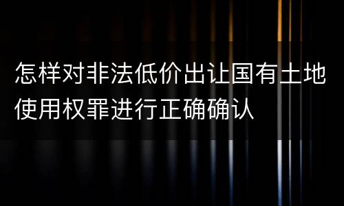 怎样对非法低价出让国有土地使用权罪进行正确确认