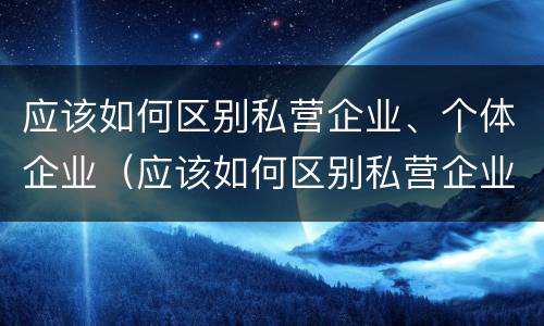 应该如何区别私营企业、个体企业（应该如何区别私营企业,个体企业和公司）