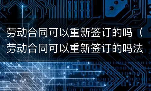 劳动合同可以重新签订的吗（劳动合同可以重新签订的吗法律）