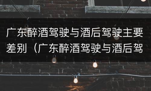 广东醉酒驾驶与酒后驾驶主要差别（广东醉酒驾驶与酒后驾驶主要差别在哪）