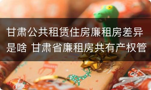 甘肃公共租赁住房廉租房差异是啥 甘肃省廉租房共有产权管理办法