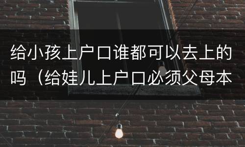 给小孩上户口谁都可以去上的吗(给娃儿上户口必须父母本人吗)