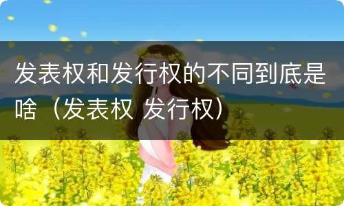 发表权和发行权的不同到底是啥（发表权 发行权）